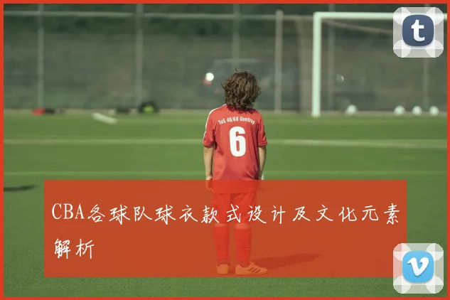CBA各球队球衣款式设计及文化元素解析
