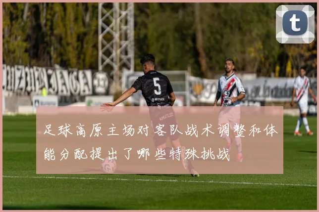 足球高原主场对客队战术调整和体能分配提出了哪些特殊挑战